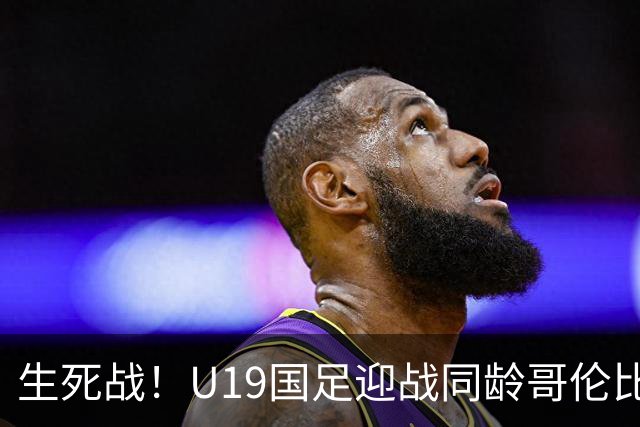 生死战！U19国足迎战同龄哥伦比亚，大连双星能否首发破进攻哑火困境